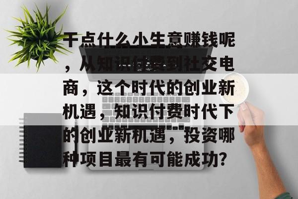 干点什么小生意赚钱呢,从知识付费到社交电商,这个时代的创业新机遇,知识付费时代下的创业新机遇,投资哪种项目最有可能成功? 干点什么小生意赚钱呢,从知识付费到社交电商,这个时代的创业新机遇,知识付费时代下的创业新机遇,投资哪种项目最有可能成功?