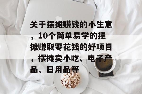 关于摆摊赚钱的小生意,10个简单易学的摆摊赚取零花钱的好项目,摆摊卖小吃、电子产品、日用品等 关于摆摊赚钱的小生意,10个简单易学的摆摊赚取零花钱的好项目,摆摊卖小吃、电子产品、日用品等