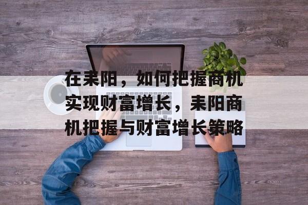 在耒阳,如何把握商机实现财富增长,耒阳商机把握与财富增长策略 在耒阳,如何把握商机实现财富增长,耒阳商机把握与财富增长策略