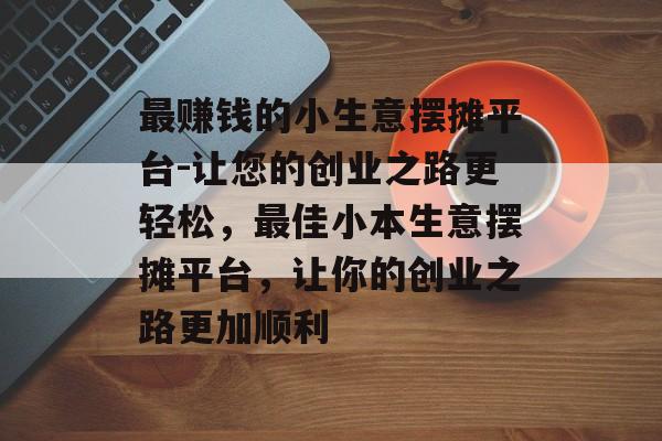 最赚钱的小生意摆摊平台-让您的创业之路更轻松,最佳小本生意摆摊平台,让你的创业之路更加顺利 最赚钱的小生意摆摊平台-让您的创业之路更轻松,最佳小本生意摆摊平台,让你的创业之路更加顺利