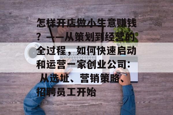 怎样开店做小生意赚钱?——从策划到经营的全过程,如何快速启动和运营一家创业公司: 从选址、营销策略、招聘员工开始 怎样开店做小生意赚钱?——从策划到经营的全过程,如何快速启动和运营一家创业公司: 从选址、营销策略、招聘员工开始