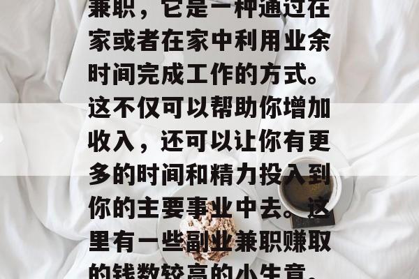 副业兼职赚钱的小生意有很多种类型，其中一种非常受欢迎的是副业兼职，它是一种通过在家或者在家中利用业余时间完成工作的方式。这不仅可以帮助你增加收入，还可以让你有更多的时间和精力投入到你的主要事业中去。这里有一些副业兼职赚取的钱数较高的小生意。，副业兼职赚钱的热门项目，你可以尝试一下吗？