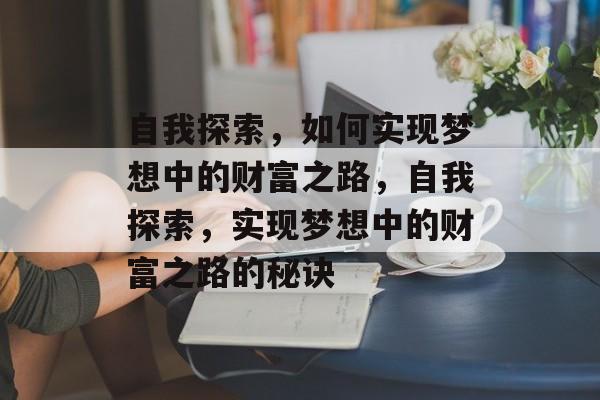 自我探索,如何实现梦想中的财富之路,自我探索,实现梦想中的财富之路的秘诀 自我探索,如何实现梦想中的财富之路,自我探索,实现梦想中的财富之路的秘诀