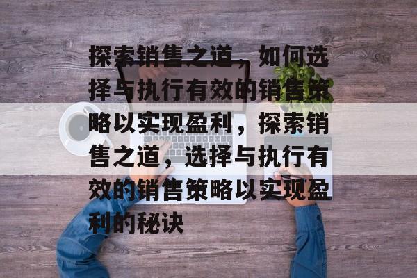 探索销售之道,如何选择与执行有效的销售策略以实现盈利,探索销售之道,选择与执行有效的销售策略以实现盈利的秘诀 探索销售之道,如何选择与执行有效的销售策略以实现盈利,探索销售之道,选择与执行有效的销售策略以实现盈利的秘诀