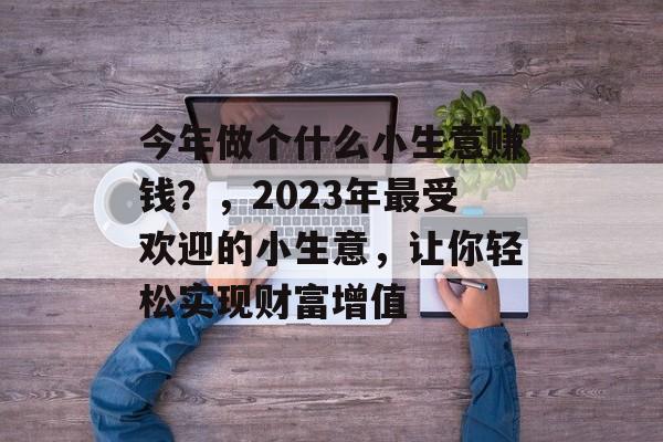 今年做个什么小生意赚钱?,2023年最受欢迎的小生意,让你轻松实现财富增值 今年做个什么小生意赚钱?,2023年最受欢迎的小生意,让你轻松实现财富增值