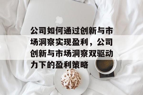公司如何通过创新与市场洞察实现盈利,公司创新与市场洞察双驱动力下的盈利策略 公司如何通过创新与市场洞察实现盈利,公司创新与市场洞察双驱动力下的盈利策略