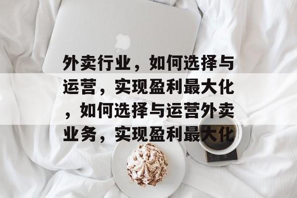外卖行业,如何选择与运营,实现盈利最大化,如何选择与运营外卖业务,实现盈利最大化 外卖行业,如何选择与运营,实现盈利最大化,如何选择与运营外卖业务,实现盈利最大化