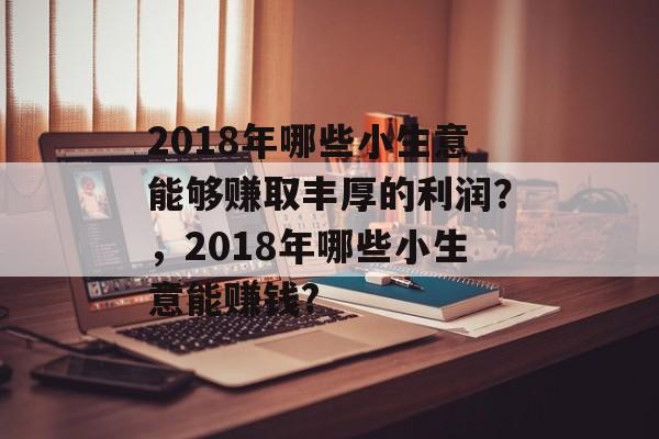 2018年哪些小生意能够赚取丰厚的利润?,2018年哪些小生意能赚钱? 2018年哪些小生意能够赚取丰厚的利润?,2018年哪些小生意能赚钱?