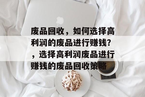 废品回收,如何选择高利润的废品进行赚钱?,选择高利润废品进行赚钱的废品回收策略 废品回收,如何选择高利润的废品进行赚钱?,选择高利润废品进行赚钱的废品回收策略