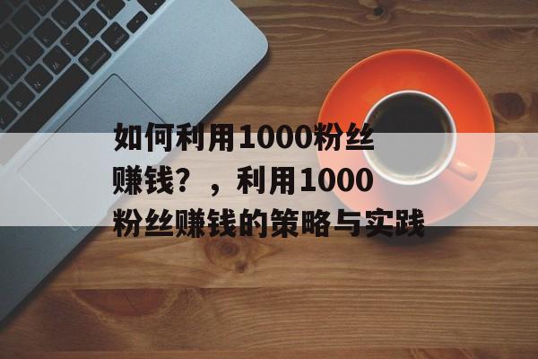 如何利用1000粉丝赚钱?,利用1000粉丝赚钱的策略与实践 如何利用1000粉丝赚钱?,利用1000粉丝赚钱的策略与实践