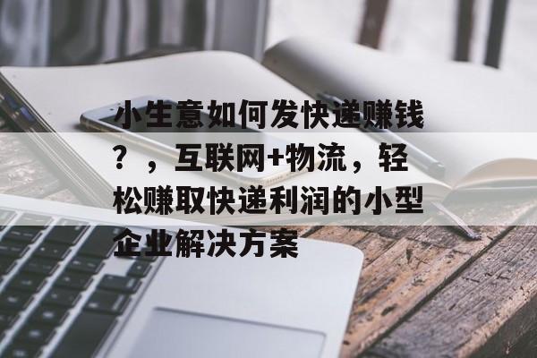 小生意如何发快递赚钱?,互联网+物流,轻松赚取快递利润的小型企业解决方案 小生意如何发快递赚钱?,互联网+物流,轻松赚取快递利润的小型企业解决方案