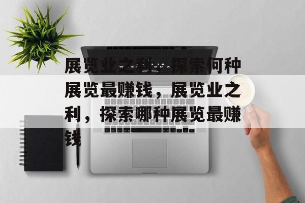 展览业之利,探索何种展览最赚钱,展览业之利,探索哪种展览最赚钱 展览业之利,探索何种展览最赚钱,展览业之利,探索哪种展览最赚钱