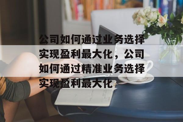 公司如何通过业务选择实现盈利最大化,公司如何通过精准业务选择实现盈利最大化 公司如何通过业务选择实现盈利最大化,公司如何通过精准业务选择实现盈利最大化