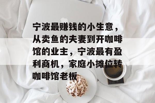 宁波最赚钱的小生意,从卖鱼的夫妻到开咖啡馆的业主,宁波最有盈利商机,家庭小摊位转咖啡馆老板 宁波最赚钱的小生意,从卖鱼的夫妻到开咖啡馆的业主,宁波最有盈利商机,家庭小摊位转咖啡馆老板