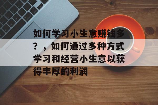 如何学习小生意赚钱多?,如何通过多种方式学习和经营小生意以获得丰厚的利润 如何学习小生意赚钱多?,如何通过多种方式学习和经营小生意以获得丰厚的利润