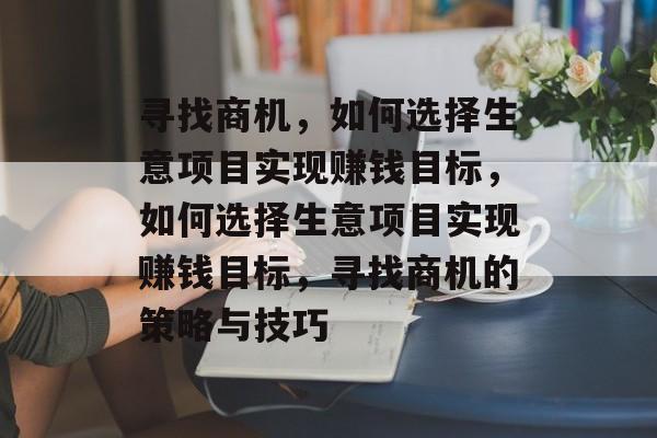 寻找商机,如何选择生意项目实现赚钱目标,如何选择生意项目实现赚钱目标,寻找商机的策略与技巧 寻找商机,如何选择生意项目实现赚钱目标,如何选择生意项目实现赚钱目标,寻找商机的策略与技巧