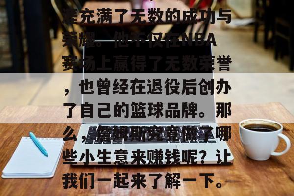 詹姆斯作为一名知名的篮球运动员,其职业生涯充满了无数的成功与荣耀。他不仅在NBA赛场上赢得了无数荣誉,也曾经在退役后创办了自己的篮球品牌。那么,詹姆斯究竟做了哪些小生意来赚钱呢?让我们一起来了解一下。,篮球巨星詹姆斯,退役后的商业帝国之路 詹姆斯作为一名知名的篮球运动员,其职业生涯充满了无数的成功与荣耀。他不仅在NBA赛场上赢得了无数荣誉,也曾经在退役后创办了自己的篮球品牌。那么,詹姆斯究竟做了哪些小生意来赚钱呢?让我们一起来了解一下。,篮球巨星詹姆斯,退役后的商业帝国之路