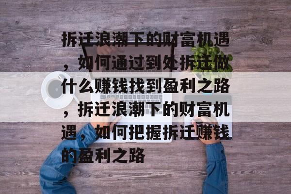 拆迁浪潮下的财富机遇,如何通过到处拆迁做什么赚钱找到盈利之路,拆迁浪潮下的财富机遇,如何把握拆迁赚钱的盈利之路 拆迁浪潮下的财富机遇,如何通过到处拆迁做什么赚钱找到盈利之路,拆迁浪潮下的财富机遇,如何把握拆迁赚钱的盈利之路