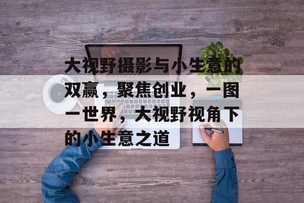 大视野摄影与小生意的双赢,聚焦创业,一图一世界,大视野视角下的小生意之道 大视野摄影与小生意的双赢,聚焦创业,一图一世界,大视野视角下的小生意之道