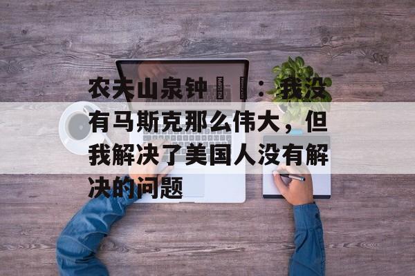 农夫山泉钟睒睒:我没有马斯克那么伟大,但我解决了美国人没有解决的问题 农夫山泉钟睒睒:我没有马斯克那么伟大,但我解决了美国人没有解决的问题