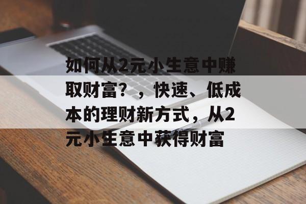 如何从2元小生意中赚取财富?,快速、低成本的理财新方式,从2元小生意中获得财富 如何从2元小生意中赚取财富?,快速、低成本的理财新方式,从2元小生意中获得财富