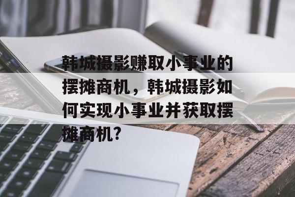 韩城摄影赚取小事业的摆摊商机,韩城摄影如何实现小事业并获取摆摊商机? 韩城摄影赚取小事业的摆摊商机,韩城摄影如何实现小事业并获取摆摊商机?