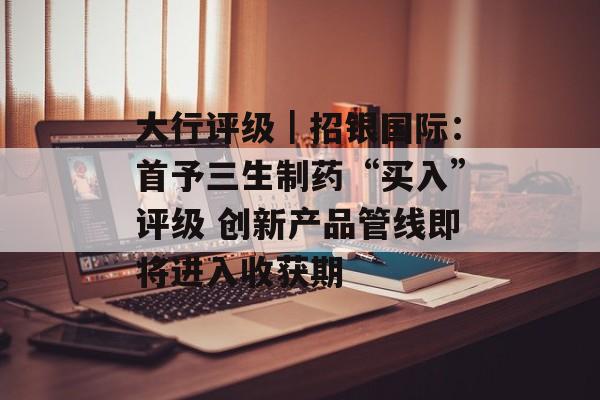 大行评级|招银国际:首予三生制药“买入”评级 创新产品管线即将进入收获期 大行评级|招银国际:首予三生制药“买入”评级 创新产品管线即将进入收获期