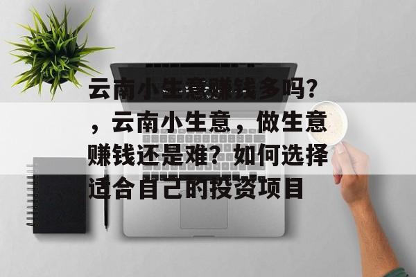 云南小生意赚钱多吗?,云南小生意,做生意赚钱还是难?如何选择适合自己的投资项目 云南小生意赚钱多吗?,云南小生意,做生意赚钱还是难?如何选择适合自己的投资项目