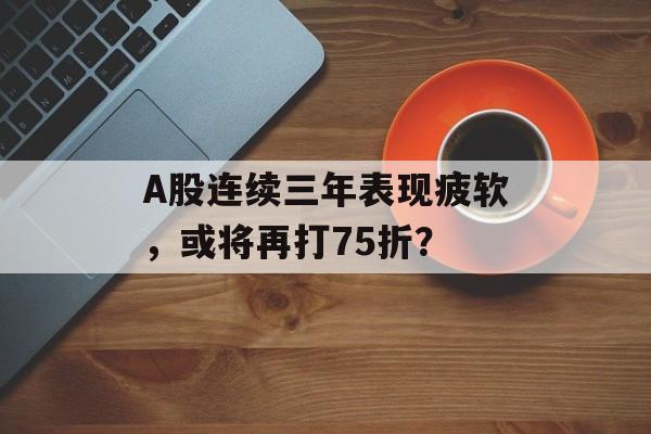 A股连续三年表现疲软,或将再打75折? A股连续三年表现疲软,或将再打75折?
