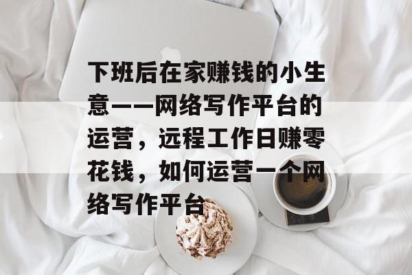 下班后在家赚钱的小生意——网络写作平台的运营,远程工作日赚零花钱,如何运营一个网络写作平台 下班后在家赚钱的小生意——网络写作平台的运营,远程工作日赚零花钱,如何运营一个网络写作平台