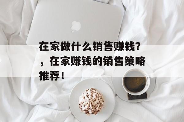在家做什么销售赚钱?,在家赚钱的销售策略推荐! 在家做什么销售赚钱?,在家赚钱的销售策略推荐!