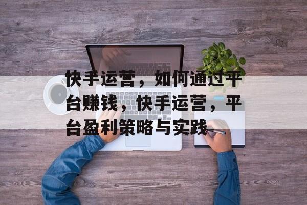 快手运营,如何通过平台赚钱,快手运营,平台盈利策略与实践 快手运营,如何通过平台赚钱,快手运营,平台盈利策略与实践