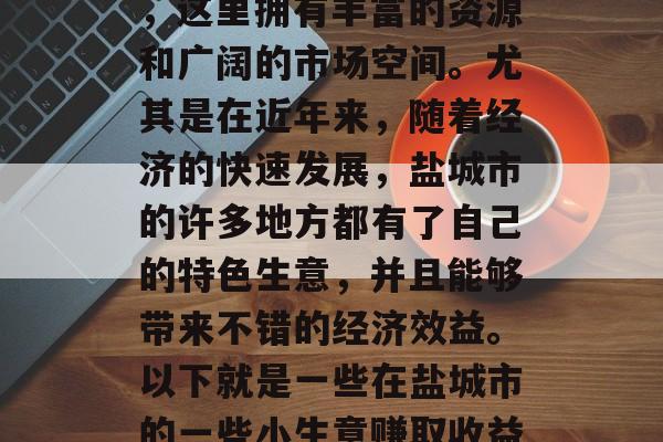 盐城市是一座具有悠久历史和灿烂文化的古城,这里拥有丰富的资源和广阔的市场空间。尤其是在近年来,随着经济的快速发展,盐城市的许多地方都有了自己的特色生意,并且能够带来不错的经济效益。以下就是一些在盐城市的一些小生意赚取收益的方法。,盐城市有什么赚钱的小生意? 盐城市是一座具有悠久历史和灿烂文化的古城,这里拥有丰富的资源和广阔的市场空间。尤其是在近年来,随着经济的快速发展,盐城市的许多地方都有了自己的特色生意,并且能够带来不错的经济效益。以下就是一些在盐城市的一些小生意赚取收益的方法。,盐城市有什么赚钱的小生意?