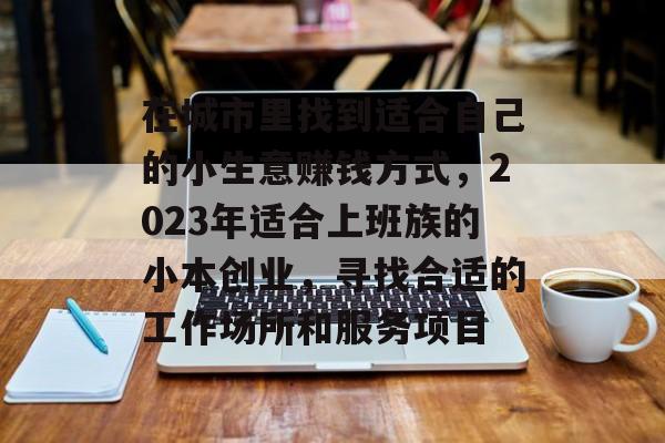 在城市里找到适合自己的小生意赚钱方式,2023年适合上班族的小本创业,寻找合适的工作场所和服务项目 在城市里找到适合自己的小生意赚钱方式,2023年适合上班族的小本创业,寻找合适的工作场所和服务项目