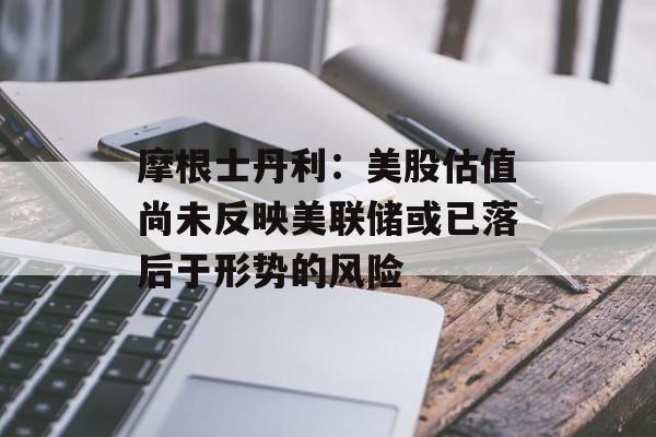 摩根士丹利：美股估值尚未反映美联储或已落后于形势的风险