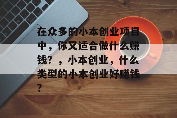在众多的小本创业项目中,你又适合做什么赚钱?,小本创业,什么类型的小本创业好赚钱? 在众多的小本创业项目中,你又适合做什么赚钱?,小本创业,什么类型的小本创业好赚钱?