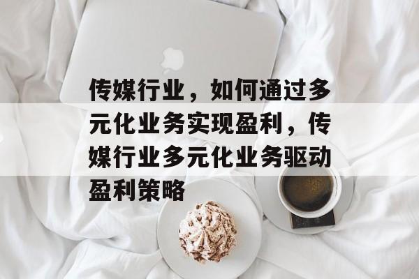 传媒行业,如何通过多元化业务实现盈利,传媒行业多元化业务驱动盈利策略 传媒行业,如何通过多元化业务实现盈利,传媒行业多元化业务驱动盈利策略