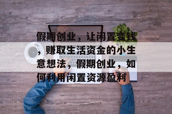 假期创业,让闲置变钱,赚取生活资金的小生意想法,假期创业,如何利用闲置资源盈利 假期创业,让闲置变钱,赚取生活资金的小生意想法,假期创业,如何利用闲置资源盈利