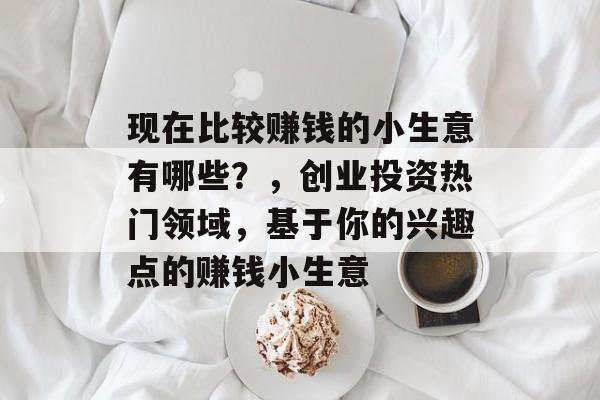现在比较赚钱的小生意有哪些?,创业投资热门领域,基于你的兴趣点的赚钱小生意 现在比较赚钱的小生意有哪些?,创业投资热门领域,基于你的兴趣点的赚钱小生意