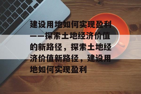 建设用地如何实现盈利——探索土地经济价值的新路径,探索土地经济价值新路径,建设用地如何实现盈利 建设用地如何实现盈利——探索土地经济价值的新路径,探索土地经济价值新路径,建设用地如何实现盈利