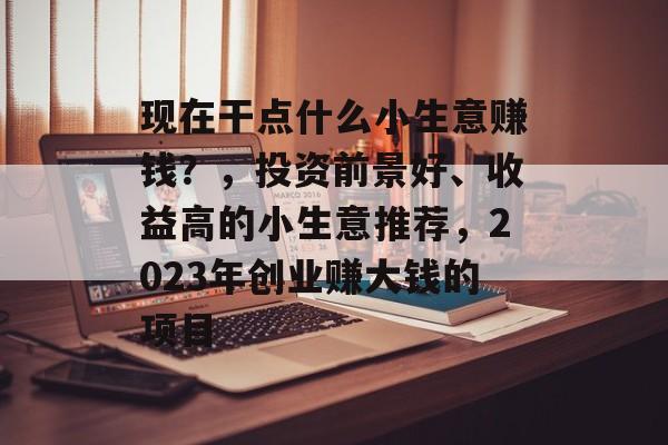 现在干点什么小生意赚钱?,投资前景好、收益高的小生意推荐,2023年创业赚大钱的项目 现在干点什么小生意赚钱?,投资前景好、收益高的小生意推荐,2023年创业赚大钱的项目