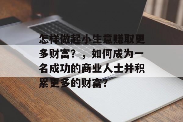 怎样做起小生意赚取更多财富?,如何成为一名成功的商业人士并积累更多的财富? 怎样做起小生意赚取更多财富?,如何成为一名成功的商业人士并积累更多的财富?