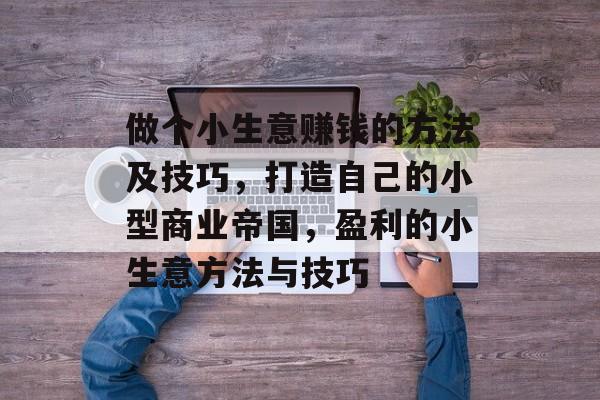 做个小生意赚钱的方法及技巧，打造自己的小型商业帝国，盈利的小生意方法与技巧