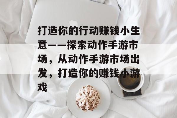 打造你的行动赚钱小生意——探索动作手游市场,从动作手游市场出发,打造你的赚钱小游戏 打造你的行动赚钱小生意——探索动作手游市场,从动作手游市场出发,打造你的赚钱小游戏