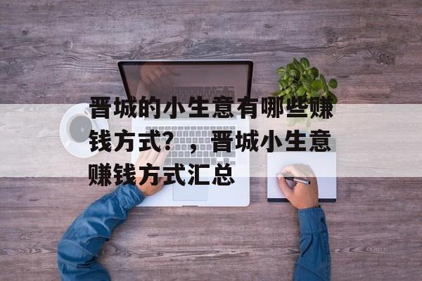 晋城的小生意有哪些赚钱方式?,晋城小生意赚钱方式汇总 晋城的小生意有哪些赚钱方式?,晋城小生意赚钱方式汇总