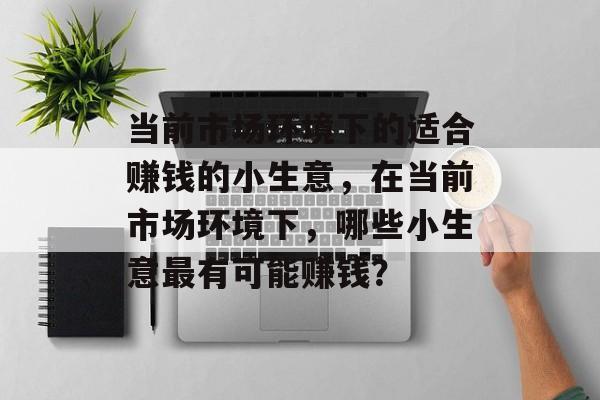当前市场环境下的适合赚钱的小生意,在当前市场环境下,哪些小生意最有可能赚钱? 当前市场环境下的适合赚钱的小生意,在当前市场环境下,哪些小生意最有可能赚钱?