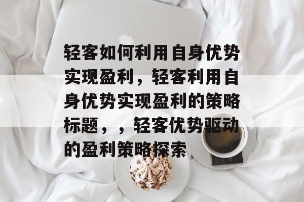 轻客如何利用自身优势实现盈利,轻客利用自身优势实现盈利的策略标题,,轻客优势驱动的盈利策略探索 轻客如何利用自身优势实现盈利,轻客利用自身优势实现盈利的策略标题,,轻客优势驱动的盈利策略探索
