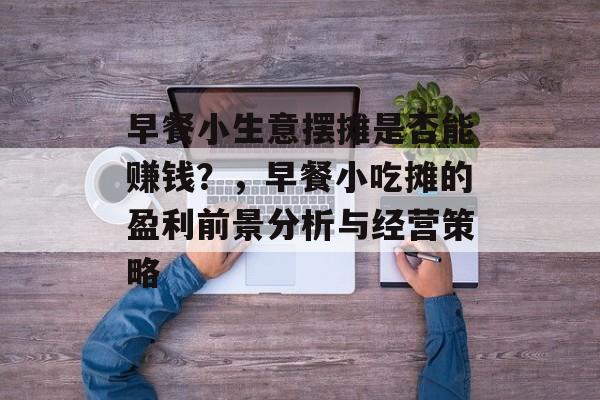 早餐小生意摆摊是否能赚钱?,早餐小吃摊的盈利前景分析与经营策略 早餐小生意摆摊是否能赚钱?,早餐小吃摊的盈利前景分析与经营策略