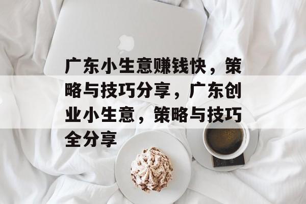 广东小生意赚钱快,策略与技巧分享,广东创业小生意,策略与技巧全分享 广东小生意赚钱快,策略与技巧分享,广东创业小生意,策略与技巧全分享