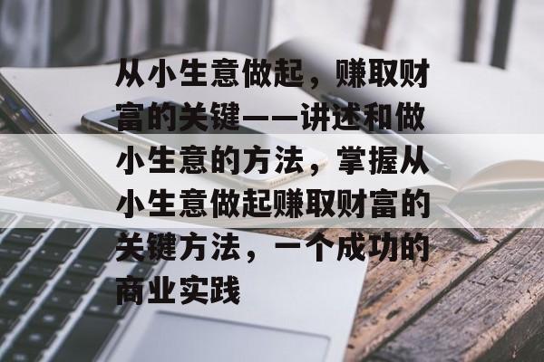 从小生意做起,赚取财富的关键——讲述和做小生意的方法,掌握从小生意做起赚取财富的关键方法,一个成功的商业实践 从小生意做起,赚取财富的关键——讲述和做小生意的方法,掌握从小生意做起赚取财富的关键方法,一个成功的商业实践